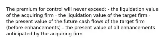 The premium for control will never exceed: - the liquidation value of the acquiring firm - the liquidation value of the target firm - the present value of the future cash flows of the target firm (before enhancements) - the present value of all enhancements anticipated by the acquiring firm