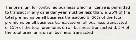 The premium for controlled business which a license is permitted to transact in any calendar year must be less than: a. 25% of the total premiums on all business transacted b. 50% of the total premiums on all business transacted on all business transacted c. 15% of the total premiums on all business transacted d. 5% of the total premiums on all business transacted