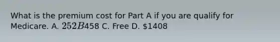 What is the premium cost for Part A if you are qualify for Medicare. A. 252 B458 C. Free D. 1408