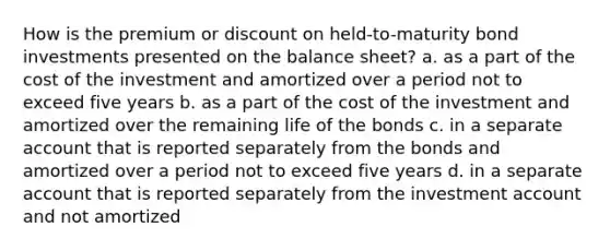 How is the premium or discount on held-to-maturity bond investments presented on the balance sheet? a. as a part of the cost of the investment and amortized over a period not to exceed five years b. as a part of the cost of the investment and amortized over the remaining life of the bonds c. in a separate account that is reported separately from the bonds and amortized over a period not to exceed five years d. in a separate account that is reported separately from the investment account and not amortized