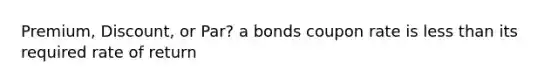 Premium, Discount, or Par? a bonds coupon rate is less than its required rate of return