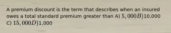 A premium discount is the term that describes when an insured owes a total standard premium greater than A) 5,000 B)10,000 C) 15,000 D)1,000