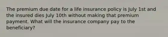 The premium due date for a life insurance policy is July 1st and the insured dies July 10th without making that premium payment. What will the insurance company pay to the beneficiary?