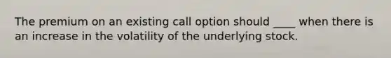 The premium on an existing call option should ____ when there is an increase in the volatility of the underlying stock.