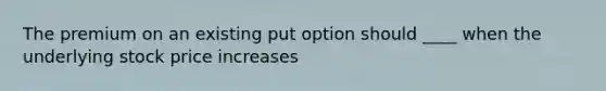 The premium on an existing put option should ____ when the underlying stock price increases