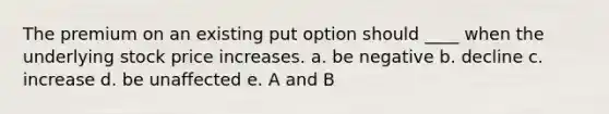 The premium on an existing put option should ____ when the underlying stock price increases. a. be negative b. decline c. increase d. be unaffected e. A and B