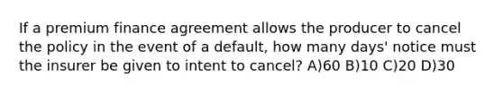 If a premium finance agreement allows the producer to cancel the policy in the event of a default, how many days' notice must the insurer be given to intent to cancel? A)60 B)10 C)20 D)30