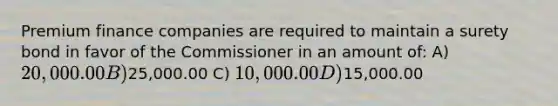 Premium finance companies are required to maintain a surety bond in favor of the Commissioner in an amount of: A) 20,000.00 B)25,000.00 C) 10,000.00 D)15,000.00