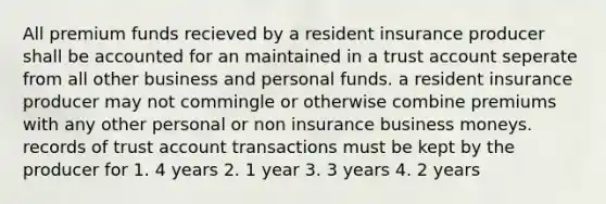 All premium funds recieved by a resident insurance producer shall be accounted for an maintained in a trust account seperate from all other business and personal funds. a resident insurance producer may not commingle or otherwise combine premiums with any other personal or non insurance business moneys. records of trust account transactions must be kept by the producer for 1. 4 years 2. 1 year 3. 3 years 4. 2 years