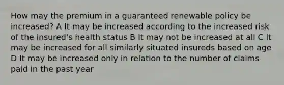 How may the premium in a guaranteed renewable policy be increased? A It may be increased according to the increased risk of the insured's health status B It may not be increased at all C It may be increased for all similarly situated insureds based on age D It may be increased only in relation to the number of claims paid in the past year