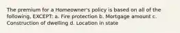 The premium for a Homeowner's policy is based on all of the following, EXCEPT: a. Fire protection b. Mortgage amount c. Construction of dwelling d. Location in state