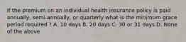 If the premium on an individual health insurance policy is paid annually, semi-annually, or quarterly what is the minimum grace period required ? A. 10 days B. 20 days C. 30 or 31 days D. None of the above