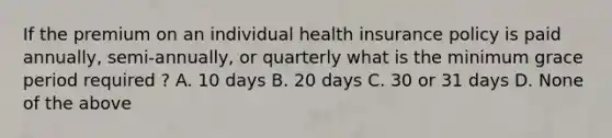 If the premium on an individual health insurance policy is paid annually, semi-annually, or quarterly what is the minimum grace period required ? A. 10 days B. 20 days C. 30 or 31 days D. None of the above