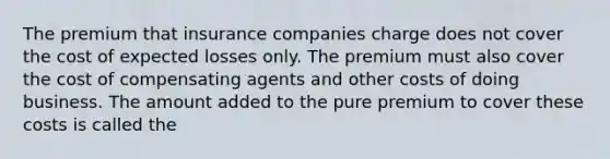 The premium that insurance companies charge does not cover the cost of expected losses only. The premium must also cover the cost of compensating agents and other costs of doing business. The amount added to the pure premium to cover these costs is called the