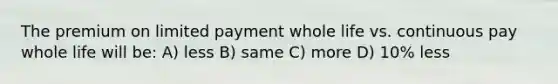 The premium on limited payment whole life vs. continuous pay whole life will be: A) less B) same C) more D) 10% less