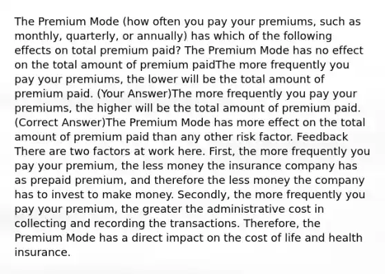 The Premium Mode (how often you pay your premiums, such as monthly, quarterly, or annually) has which of the following effects on total premium paid? The Premium Mode has no effect on the total amount of premium paidThe more frequently you pay your premiums, the lower will be the total amount of premium paid. (Your Answer)The more frequently you pay your premiums, the higher will be the total amount of premium paid. (Correct Answer)The Premium Mode has more effect on the total amount of premium paid than any other risk factor. Feedback There are two factors at work here. First, the more frequently you pay your premium, the less money the insurance company has as prepaid premium, and therefore the less money the company has to invest to make money. Secondly, the more frequently you pay your premium, the greater the administrative cost in collecting and recording the transactions. Therefore, the Premium Mode has a direct impact on the cost of life and health insurance.