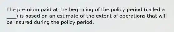 The premium paid at the beginning of the policy period (called a ____) is based on an estimate of the extent of operations that will be insured during the policy period.