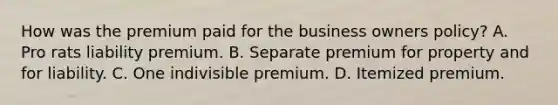 How was the premium paid for the business owners policy? A. Pro rats liability premium. B. Separate premium for property and for liability. C. One indivisible premium. D. Itemized premium.