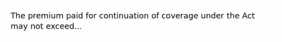 The premium paid for continuation of coverage under the Act may not exceed...