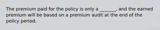 The premium paid for the policy is only a _______, and the earned premium will be based on a premium audit at the end of the policy period.