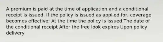 A premium is paid at the time of application and a conditional receipt is issued. If the policy is issued as applied for, coverage becomes effective: At the time the policy is issued The date of the conditional receipt After the free look expires Upon policy delivery