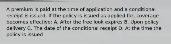 A premium is paid at the time of application and a conditional receipt is issued. If the policy is issued as applied for, coverage becomes effective: A. After the free look expires B. Upon policy delivery C. The date of <a href='https://www.questionai.com/knowledge/kkQpDimdJH-the-conditional' class='anchor-knowledge'>the conditional</a> receipt D. At the time the policy is issued