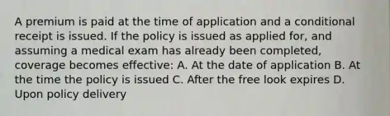 A premium is paid at the time of application and a conditional receipt is issued. If the policy is issued as applied for, and assuming a medical exam has already been completed, coverage becomes effective: A. At the date of application B. At the time the policy is issued C. After the free look expires D. Upon policy delivery