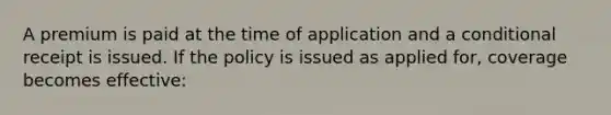 A premium is paid at the time of application and a conditional receipt is issued. If the policy is issued as applied for, coverage becomes effective: