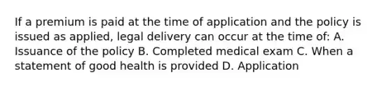 If a premium is paid at the time of application and the policy is issued as applied, legal delivery can occur at the time of: A. Issuance of the policy B. Completed medical exam C. When a statement of good health is provided D. Application