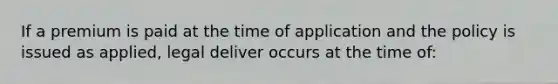 If a premium is paid at the time of application and the policy is issued as applied, legal deliver occurs at the time of: