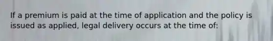 If a premium is paid at the time of application and the policy is issued as applied, legal delivery occurs at the time of: