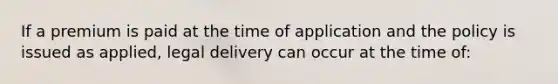 If a premium is paid at the time of application and the policy is issued as applied, legal delivery can occur at the time of: