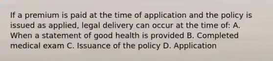 If a premium is paid at the time of application and the policy is issued as applied, legal delivery can occur at the time of: A. When a statement of good health is provided B. Completed medical exam C. Issuance of the policy D. Application