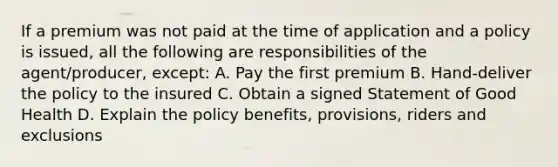 If a premium was not paid at the time of application and a policy is issued, all the following are responsibilities of the agent/producer, except: A. Pay the first premium B. Hand-deliver the policy to the insured C. Obtain a signed Statement of Good Health D. Explain the policy benefits, provisions, riders and exclusions