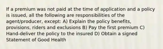 If a premium was not paid at the time of application and a policy is issued, all the following are responsibilities of the agent/producer, except: A) Explain the policy benefits, provisions, riders and exclusions B) Pay the first premium C) Hand-deliver the policy to the insured D) Obtain a signed Statement of Good Health