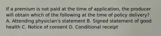 If a premium is not paid at the time of application, the producer will obtain which of the following at the time of policy delivery? A. Attending physician's statement B. Signed statement of good health C. Notice of consent D. Conditional receipt