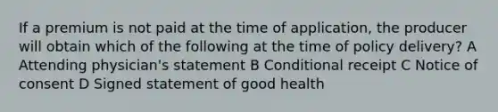 If a premium is not paid at the time of application, the producer will obtain which of the following at the time of policy delivery? A Attending physician's statement B Conditional receipt C Notice of consent D Signed statement of good health