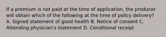 If a premium is not paid at the time of application, the producer will obtain which of the following at the time of policy delivery? A. Signed statement of good health B. Notice of consent C. Attending physician's statement D. Conditional receipt