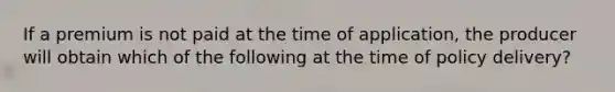 If a premium is not paid at the time of application, the producer will obtain which of the following at the time of policy delivery?