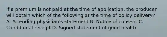 If a premium is not paid at the time of application, the producer will obtain which of the following at the time of policy delivery? A. Attending physician's statement B. Notice of consent C. Conditional receipt D. Signed statement of good health