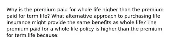 Why is the premium paid for whole life higher than the premium paid for term​ life? What alternative approach to purchasing life insurance might provide the same benefits as whole​ life? The premium paid for a whole life policy is higher than the premium for term life​ because: