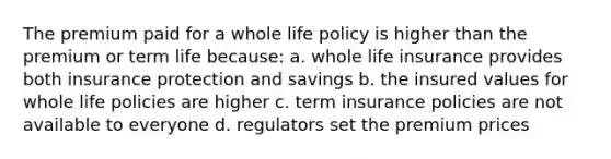 The premium paid for a whole life policy is higher than the premium or term life because: a. whole life insurance provides both insurance protection and savings b. the insured values for whole life policies are higher c. term insurance policies are not available to everyone d. regulators set the premium prices