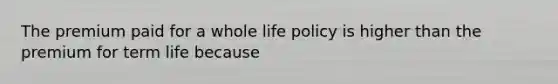 The premium paid for a whole life policy is higher than the premium for term life​ because