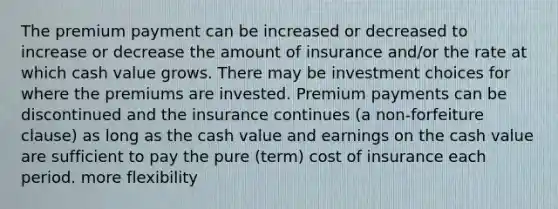 The premium payment can be increased or decreased to increase or decrease the amount of insurance and/or the rate at which cash value grows. There may be investment choices for where the premiums are invested. Premium payments can be discontinued and the insurance continues (a non-forfeiture clause) as long as the cash value and earnings on the cash value are sufficient to pay the pure (term) cost of insurance each period. more flexibility