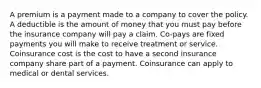 A premium is a payment made to a company to cover the policy. A deductible is the amount of money that you must pay before the insurance company will pay a claim. Co-pays are fixed payments you will make to receive treatment or service. Coinsurance cost is the cost to have a second insurance company share part of a payment. Coinsurance can apply to medical or dental services.