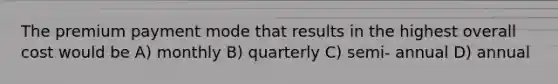 The premium payment mode that results in the highest overall cost would be A) monthly B) quarterly C) semi- annual D) annual