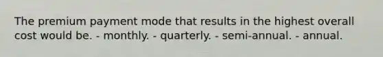 The premium payment mode that results in the highest overall cost would be. - monthly. - quarterly. - semi-annual. - annual.