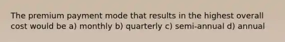 The premium payment mode that results in the highest overall cost would be a) monthly b) quarterly c) semi-annual d) annual