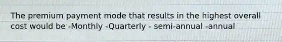 The premium payment mode that results in the highest overall cost would be -Monthly -Quarterly - semi-annual -annual