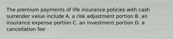 The premium payments of life insurance policies with cash surrender value include A. a risk adjustment portion B. an insurance expense portion C. an investment portion D. a cancellation fee